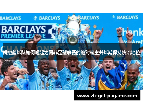 凯撒酋长队如何崛起为南非足球联赛的绝对霸主并长期保持统治地位 凯撒酋长队如何崛起为南非足球联赛的绝对霸主并长期保持统治地位