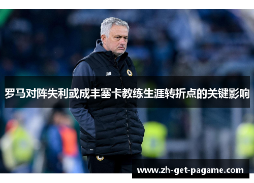 罗马对阵失利或成丰塞卡教练生涯转折点的关键影响 罗马对阵失利或成丰塞卡教练生涯转折点的关键影响