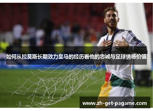 如何从拉莫斯长期效力皇马的经历看他的忠诚与足球情感价值 如何从拉莫斯长期效力皇马的经历看他的忠诚与足球情感价值