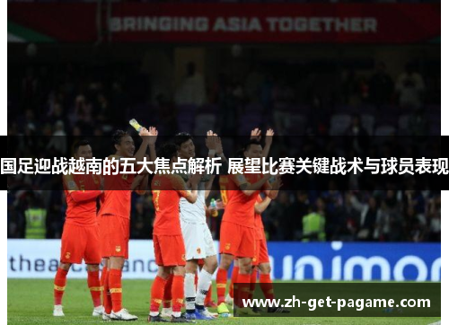 国足迎战越南的五大焦点解析 展望比赛关键战术与球员表现