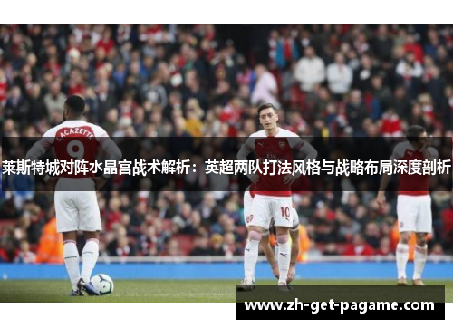 莱斯特城对阵水晶宫战术解析:英超两队打法风格与战略布局深度剖析 莱斯特城对阵水晶宫战术解析:英超两队打法风格与战略布局深度剖析