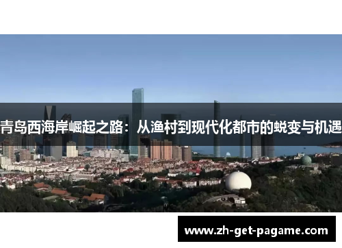 青岛西海岸崛起之路:从渔村到现代化都市的蜕变与机遇 青岛西海岸崛起之路:从渔村到现代化都市的蜕变与机遇