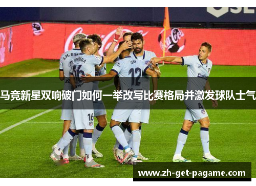 马竞新星双响破门如何一举改写比赛格局并激发球队士气 马竞新星双响破门如何一举改写比赛格局并激发球队士气