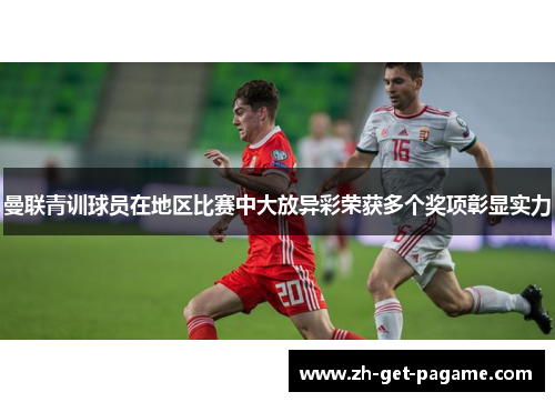 曼联青训球员在地区比赛中大放异彩荣获多个奖项彰显实力 曼联青训球员在地区比赛中大放异彩荣获多个奖项彰显实力