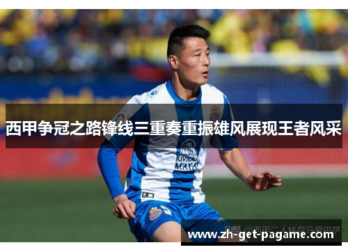 西甲争冠之路锋线三重奏重振雄风展现王者风采